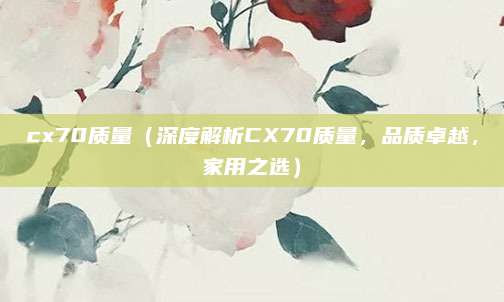 cx70质量（深度解析CX70质量，品质卓越，家用之选）
