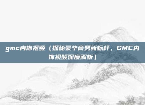 gmc内饰视频(探秘豪华商务新标杆,GMC内饰视频深度解析)