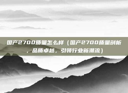 国产2700质量怎么样（国产2700质量剖析，品质卓越，引领行业新潮流）