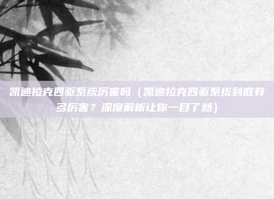 凯迪拉克四驱系统厉害吗（凯迪拉克四驱系统到底有多厉害？深度解析让你一目了然）
