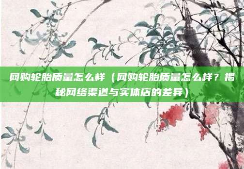 网购轮胎质量怎么样（网购轮胎质量怎么样？揭秘网络渠道与实体店的差异）