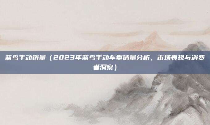 蓝鸟手动销量（2023年蓝鸟手动车型销量分析，市场表现与消费者洞察）