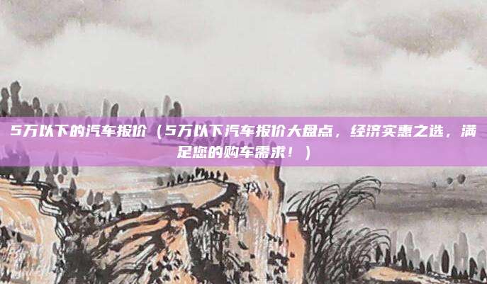 5万以下的汽车报价（5万以下汽车报价大盘点，经济实惠之选，满足您的购车需求！）