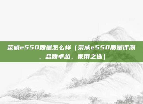 荣威e550质量怎么样（荣威e550质量评测，品质卓越，家用之选）