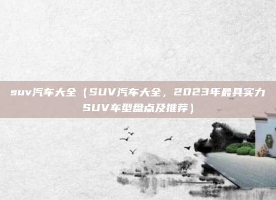 suv汽车大全(SUV汽车大全,2023年最具实力SUV车型盘点及推荐)