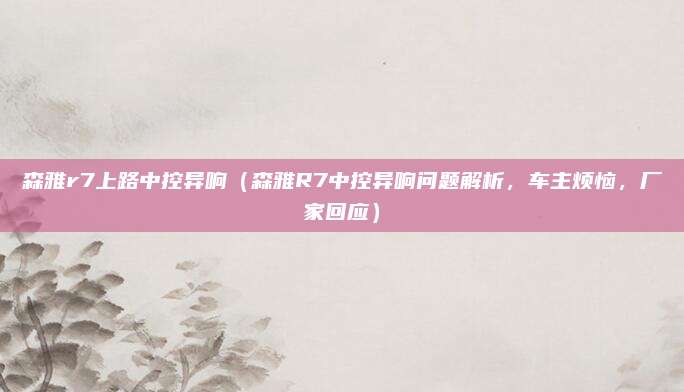 森雅r7上路中控异响（森雅R7中控异响问题解析，车主烦恼，厂家回应）