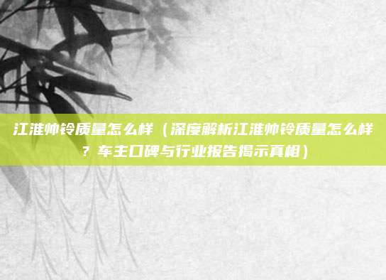 江淮帅铃质量怎么样(深度解析江淮帅铃质量怎么样?车主口碑与行业报告揭示真相)