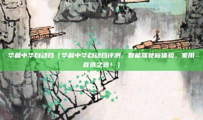华晨中华自动挡（华晨中华自动挡评测，智能驾驶新体验，家用首选之选！）