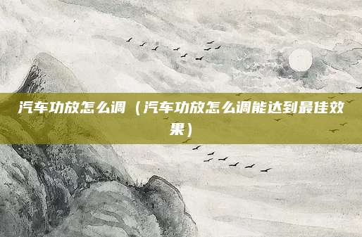汽车功放怎么调(汽车功放怎么调能达到最佳效果)