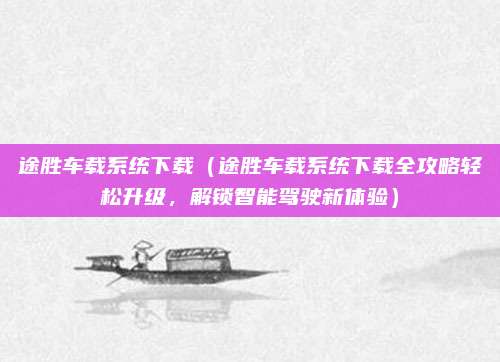 途胜车载系统下载(途胜车载系统下载全攻略轻松升级,解锁智能驾驶新体验)