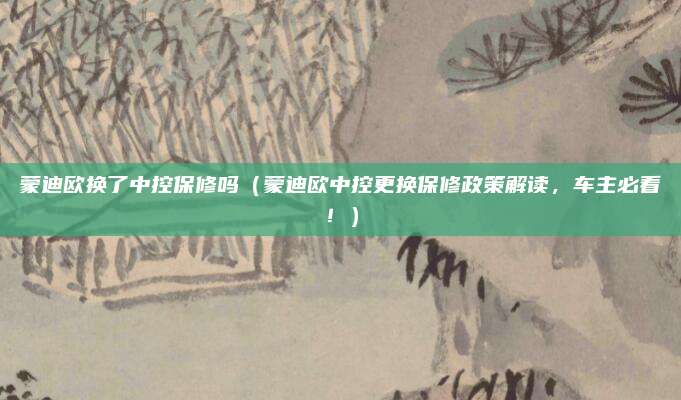 蒙迪欧换了中控保修吗(蒙迪欧中控更换保修政策解读,车主必看!)