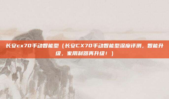 长安cx70手动智能型(长安CX70手动智能型深度评测,智能升级,家用利器再升级!)
