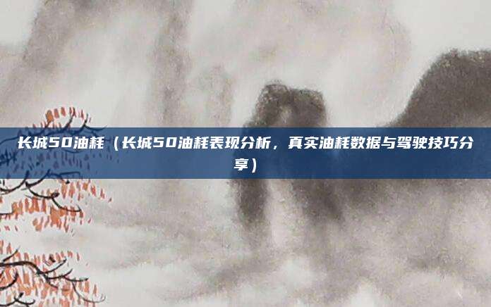 长城50油耗(长城50油耗表现分析,真实油耗数据与驾驶技巧分享)
