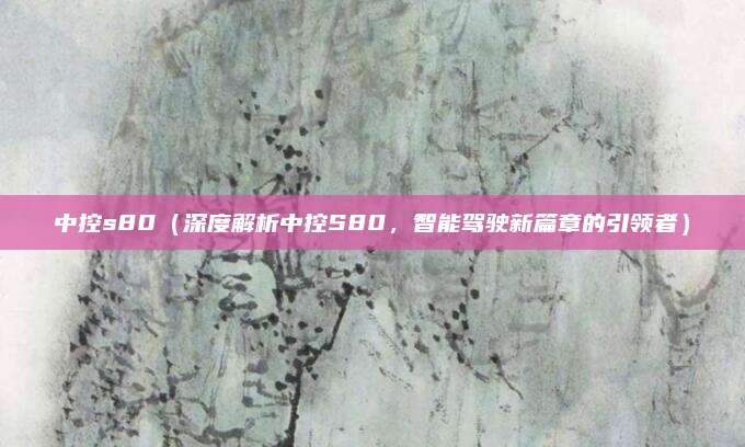 中控s80(深度解析中控S80,智能驾驶新篇章的引领者)