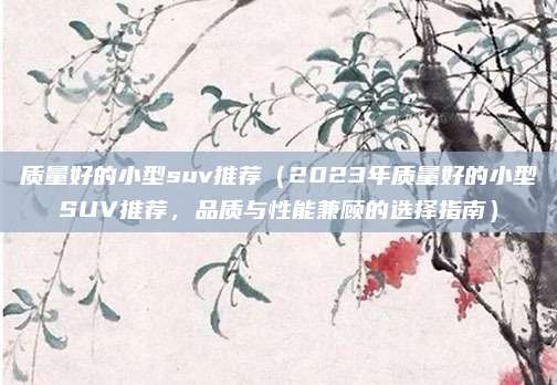 质量好的小型suv推荐(2023年质量好的小型SUV推荐,品质与性能兼顾的选择指南)