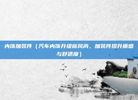 内饰加装件（汽车内饰升级新风尚，加装件提升质感与舒适度）