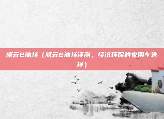 旗云2油耗(旗云2油耗评测,经济环保的家用车选择)
