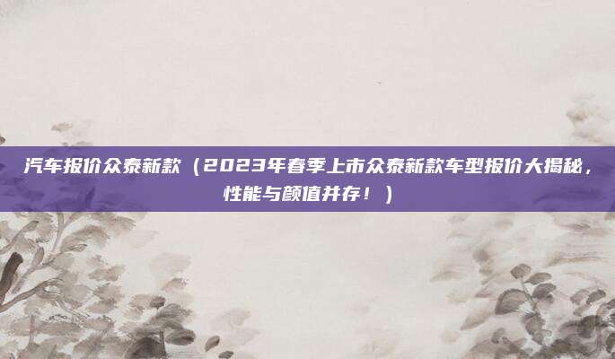 汽车报价众泰新款(2023年春季上市众泰新款车型报价大揭秘,性能与颜值并存!)