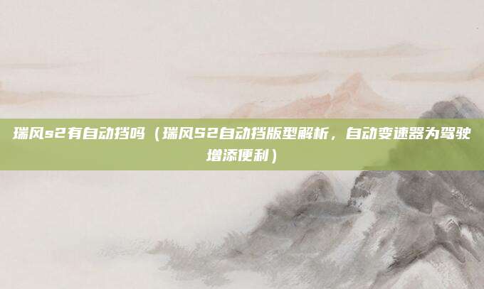 瑞风s2有自动挡吗（瑞风S2自动挡版型解析，自动变速器为驾驶增添便利）