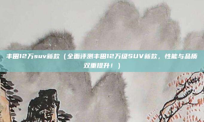 丰田12万suv新款（全面评测丰田12万级SUV新款，性能与品质双重提升！）