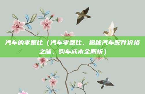 汽车的零整比(汽车零整比,揭秘汽车配件价格之谜,购车成本全解析)
