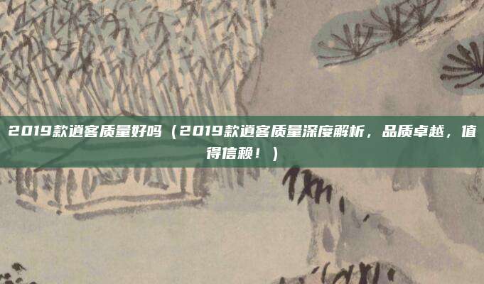 2019款逍客质量好吗(2019款逍客质量深度解析,品质卓越,值得信赖!)