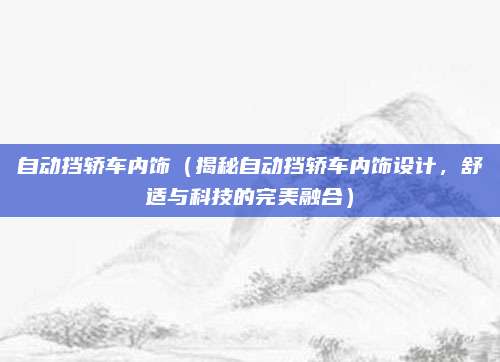 自动挡轿车内饰(揭秘自动挡轿车内饰设计,舒适与科技的完美融合)
