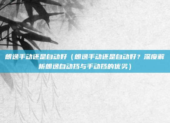 朗逸手动还是自动好（朗逸手动还是自动好？深度解析朗逸自动挡与手动挡的优劣）