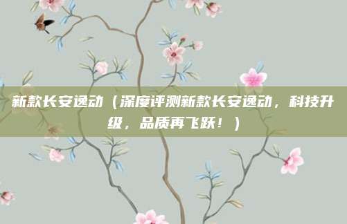 新款长安逸动（深度评测新款长安逸动，科技升级，品质再飞跃！）