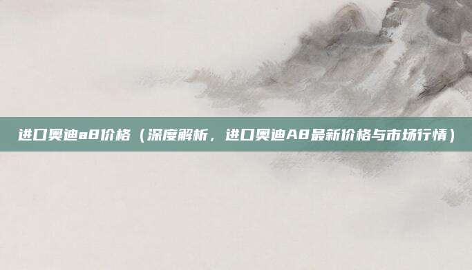 进口奥迪a8价格(深度解析,进口奥迪A8最新价格与市场行情)