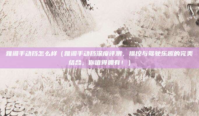 雅阁手动挡怎么样(雅阁手动挡深度评测,操控与驾驶乐趣的完美结合,你值得拥有!)