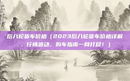 后八轮货车价格（2023后八轮货车价格详解，行情波动、购车指南一网打尽！）