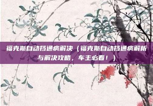 福克斯自动挡通病解决(福克斯自动挡通病解析与解决攻略,车主必看!)