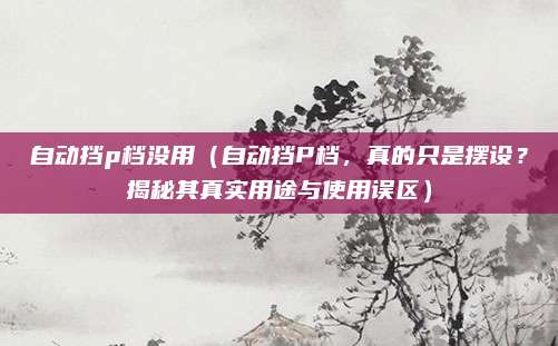 自动挡p档没用（自动挡P档，真的只是摆设？揭秘其真实用途与使用误区）