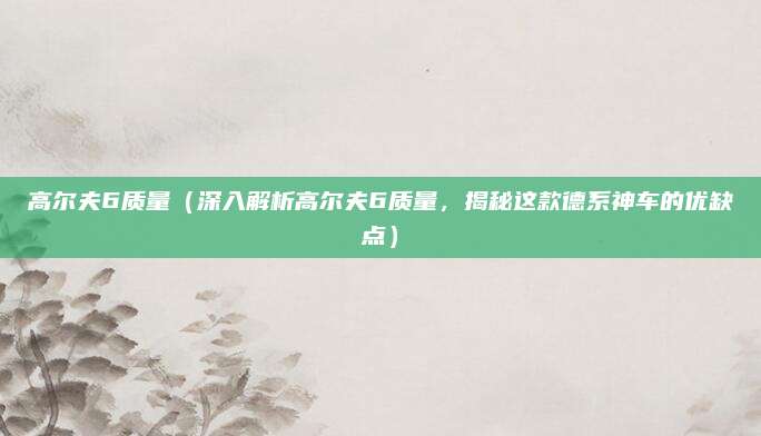 高尔夫6质量(深入解析高尔夫6质量,揭秘这款德系神车的优缺点)