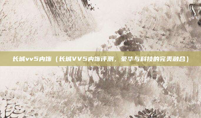长城vv5内饰（长城VV5内饰评测，豪华与科技的完美融合）