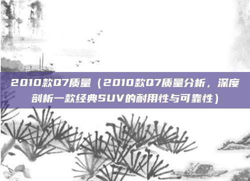 2010款Q7质量（2010款Q7质量分析，深度剖析一款经典SUV的耐用性与可靠性）