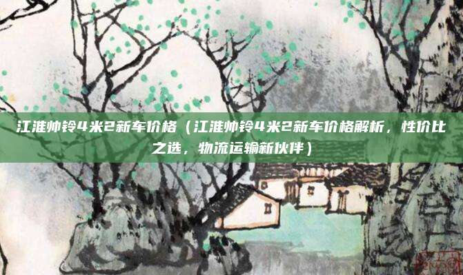 江淮帅铃4米2新车价格(江淮帅铃4米2新车价格解析,性价比之选,物流运输新伙伴)