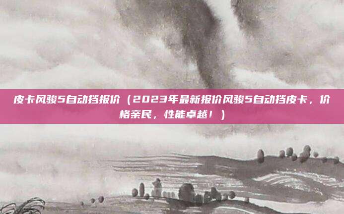 皮卡风骏5自动挡报价（2023年最新报价风骏5自动挡皮卡，价格亲民，性能卓越！）