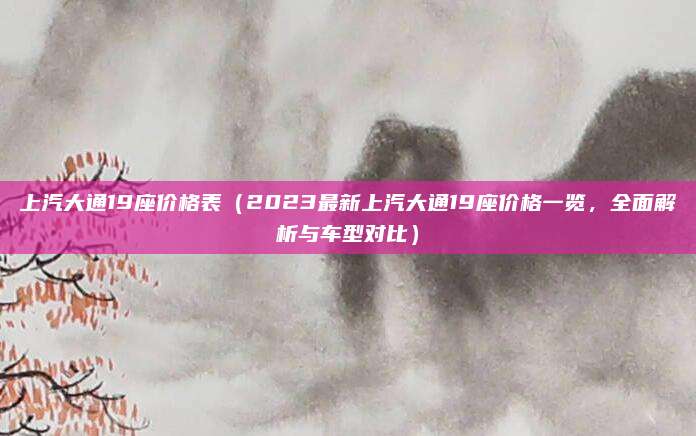 上汽大通19座价格表(2023最新上汽大通19座价格一览,全面解析与车型对比)