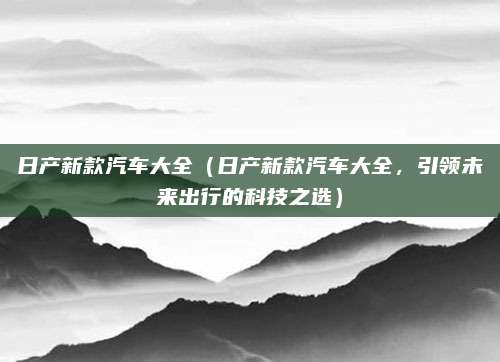日产新款汽车大全(日产新款汽车大全,引领未来出行的科技之选)