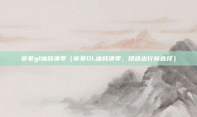 帝豪gl油耗清零(帝豪GL油耗清零,绿色出行新选择)