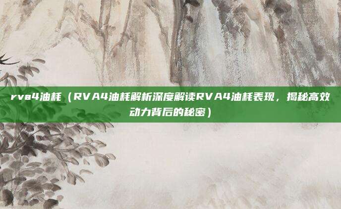 rva4油耗（RVA4油耗解析深度解读RVA4油耗表现，揭秘高效动力背后的秘密）