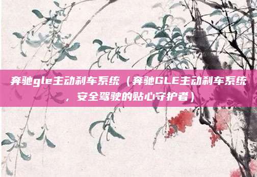 奔驰gle主动刹车系统(奔驰GLE主动刹车系统,安全驾驶的贴心守护者)