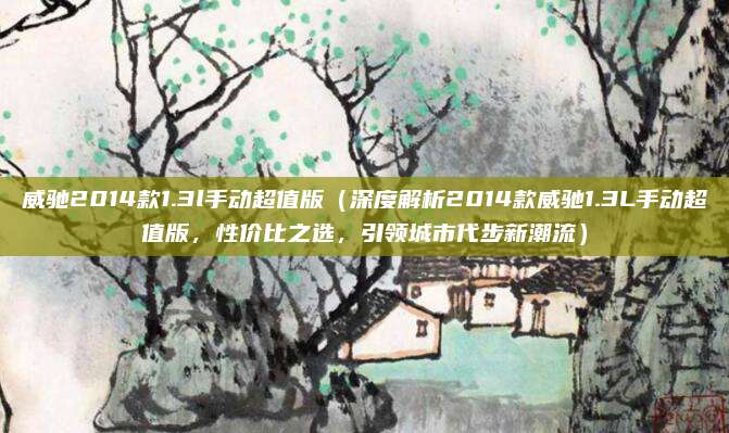 威驰2014款1.3l手动超值版(深度解析2014款威驰1.3L手动超值版,性价比之选,引领城市代步新潮流)