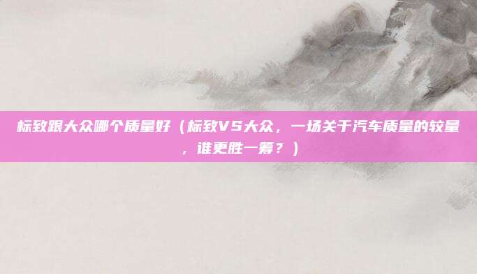 标致跟大众哪个质量好（标致VS大众，一场关于汽车质量的较量，谁更胜一筹？）