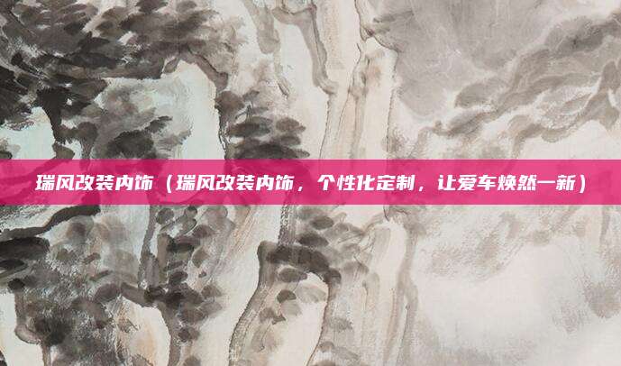 瑞风改装内饰（瑞风改装内饰，个性化定制，让爱车焕然一新）