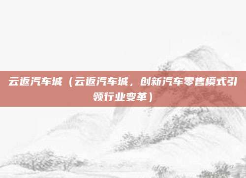 云返汽车城（云返汽车城，创新汽车零售模式引领行业变革）