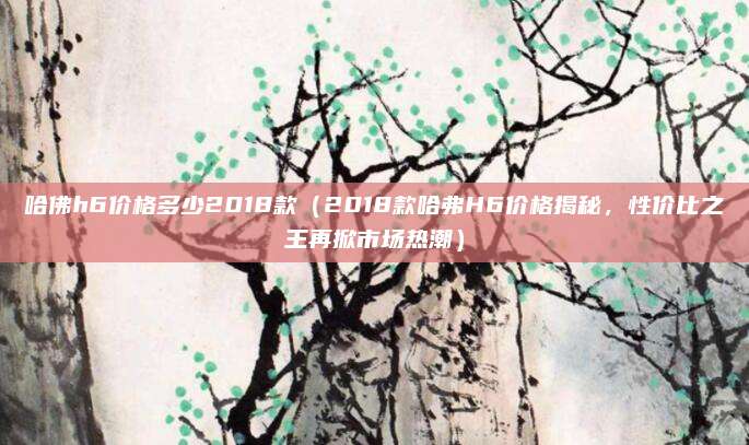 哈佛h6价格多少2018款(2018款哈弗H6价格揭秘,性价比之王再掀市场热潮)