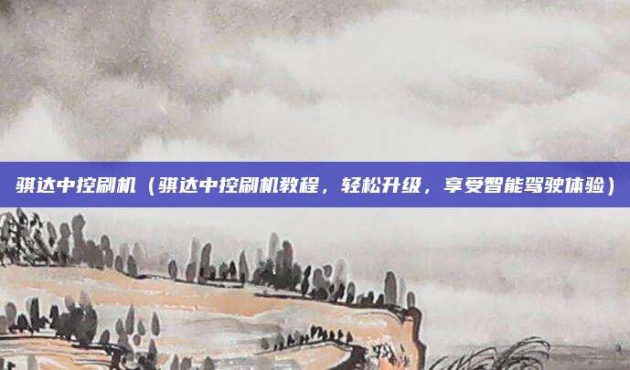 骐达中控刷机(骐达中控刷机教程,轻松升级,享受智能驾驶体验)
